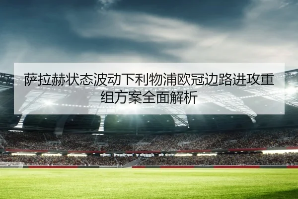 萨拉赫状态波动下利物浦欧冠边路进攻重组方案全面解析（MilanSportsAPP）