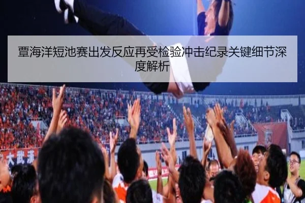 覃海洋短池赛出发反应再受检验冲击纪录关键细节深度解析（MilanSportsAPP）